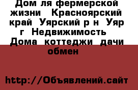 Дом ля фермерской жизни - Красноярский край, Уярский р-н, Уяр г. Недвижимость » Дома, коттеджи, дачи обмен   